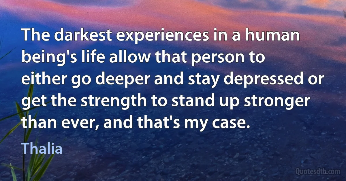 The darkest experiences in a human being's life allow that person to either go deeper and stay depressed or get the strength to stand up stronger than ever, and that's my case. (Thalia)