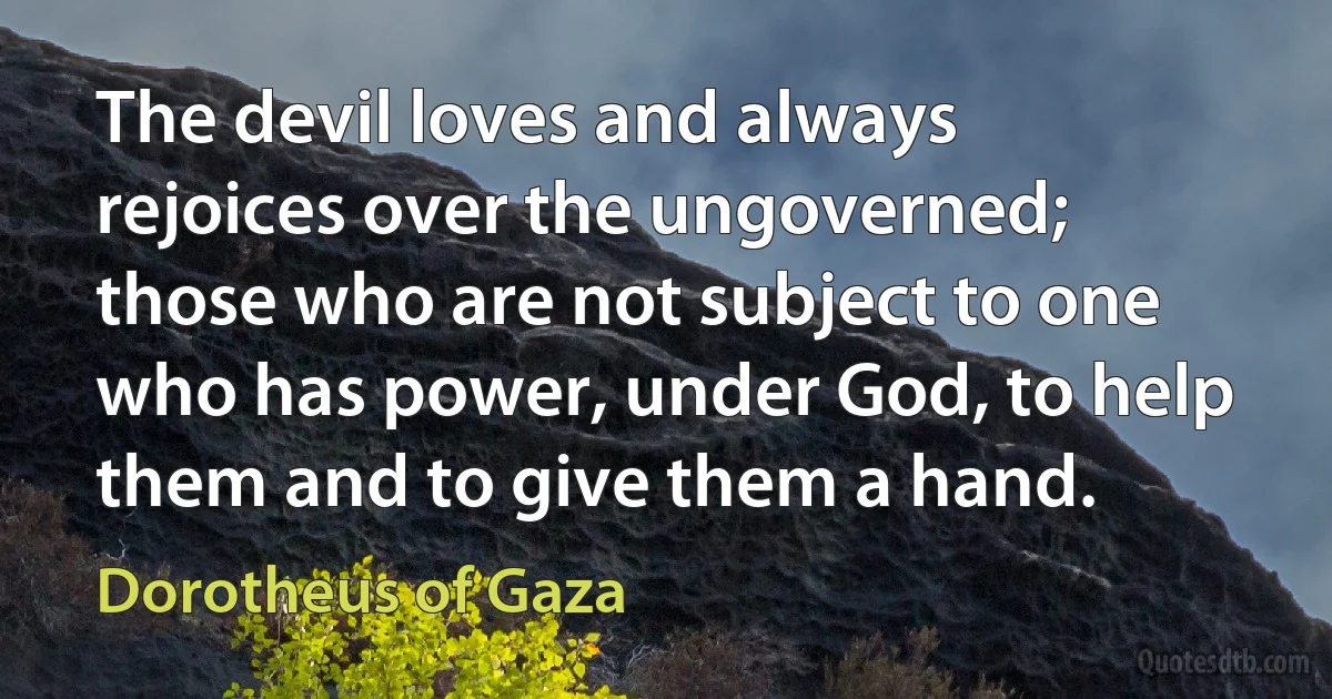 The devil loves and always rejoices over the ungoverned; those who are not subject to one who has power, under God, to help them and to give them a hand. (Dorotheus of Gaza)
