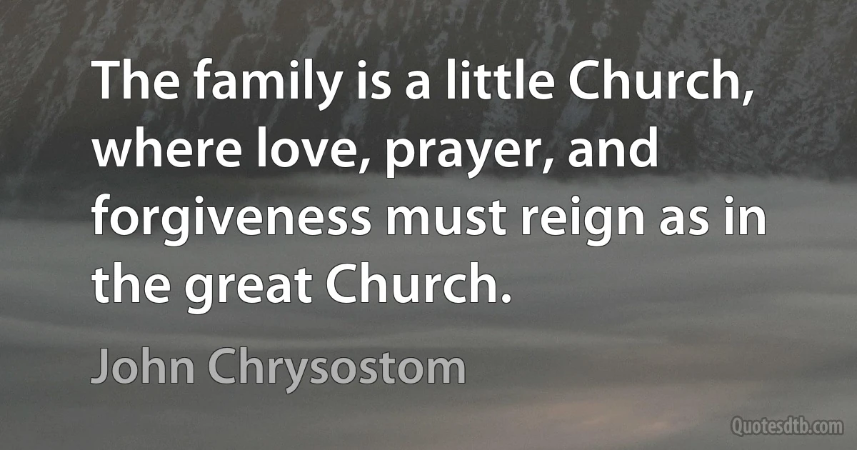 The family is a little Church, where love, prayer, and forgiveness must reign as in the great Church. (John Chrysostom)