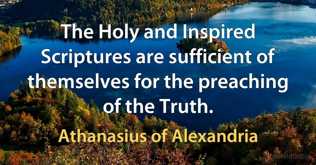 The Holy and Inspired Scriptures are sufficient of themselves for the preaching of the Truth. (Athanasius of Alexandria)