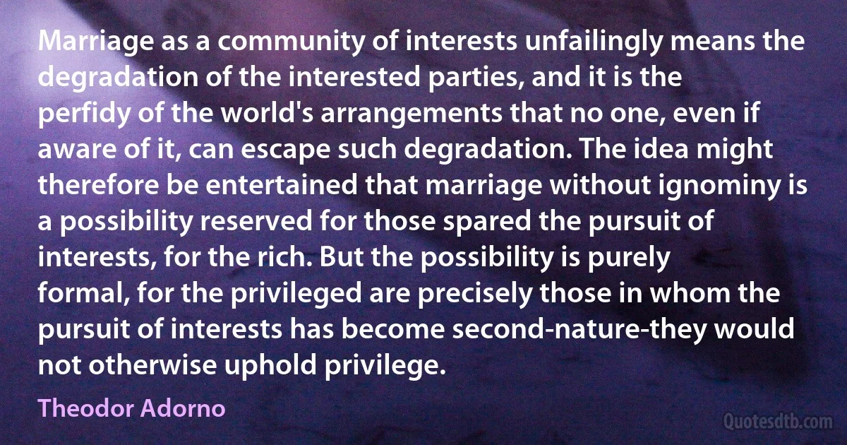 Marriage as a community of interests unfailingly means the degradation of the interested parties, and it is the perfidy of the world's arrangements that no one, even if aware of it, can escape such degradation. The idea might therefore be entertained that marriage without ignominy is a possibility reserved for those spared the pursuit of interests, for the rich. But the possibility is purely formal, for the privileged are precisely those in whom the pursuit of interests has become second-nature-they would not otherwise uphold privilege. (Theodor Adorno)