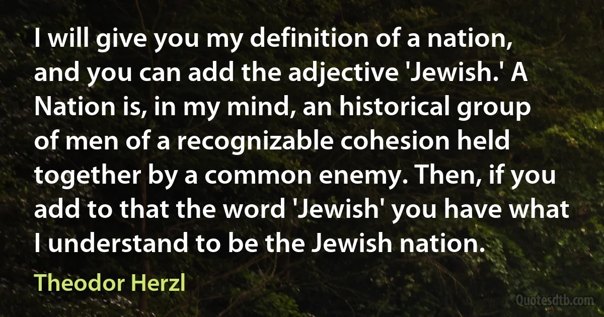 I will give you my definition of a nation, and you can add the adjective 'Jewish.' A Nation is, in my mind, an historical group of men of a recognizable cohesion held together by a common enemy. Then, if you add to that the word 'Jewish' you have what I understand to be the Jewish nation. (Theodor Herzl)