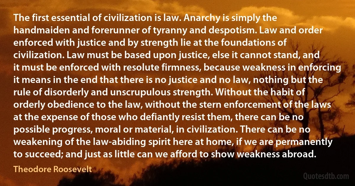 The first essential of civilization is law. Anarchy is simply the handmaiden and forerunner of tyranny and despotism. Law and order enforced with justice and by strength lie at the foundations of civilization. Law must be based upon justice, else it cannot stand, and it must be enforced with resolute firmness, because weakness in enforcing it means in the end that there is no justice and no law, nothing but the rule of disorderly and unscrupulous strength. Without the habit of orderly obedience to the law, without the stern enforcement of the laws at the expense of those who defiantly resist them, there can be no possible progress, moral or material, in civilization. There can be no weakening of the law-abiding spirit here at home, if we are permanently to succeed; and just as little can we afford to show weakness abroad. (Theodore Roosevelt)