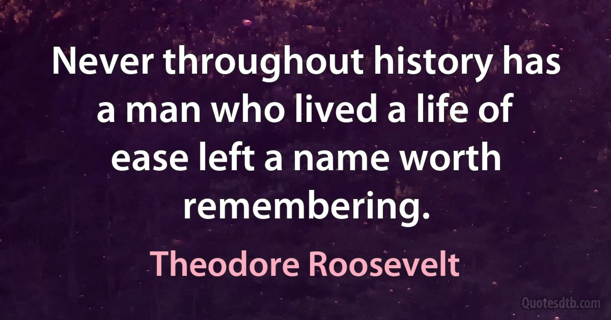 Never throughout history has a man who lived a life of ease left a name worth remembering. (Theodore Roosevelt)