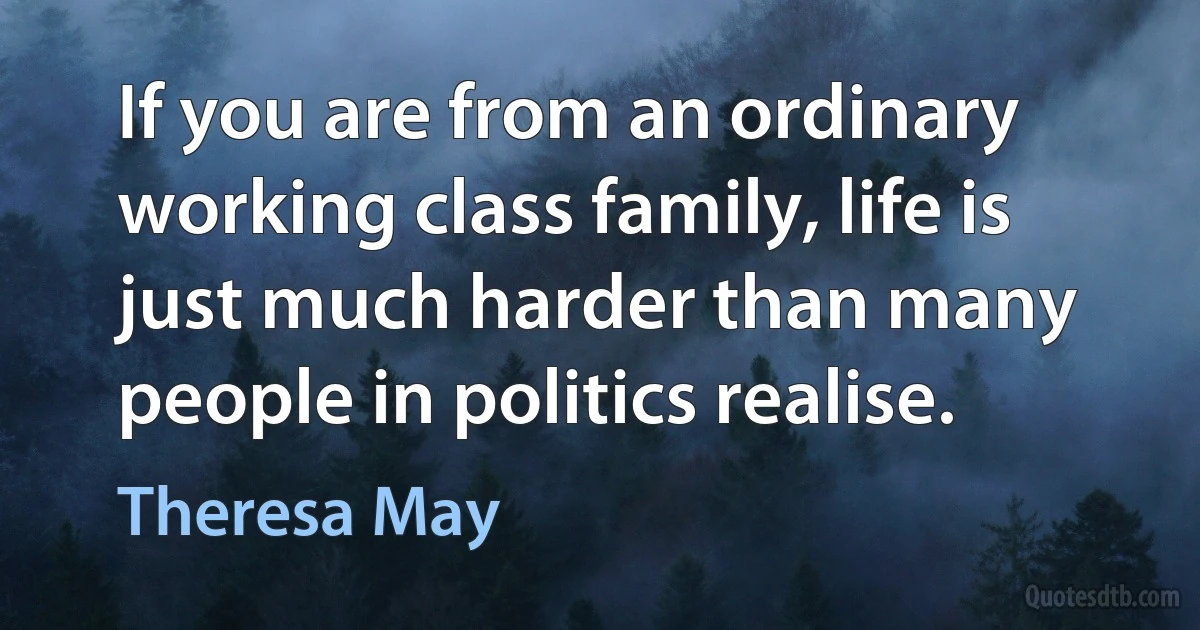 If you are from an ordinary working class family, life is just much harder than many people in politics realise. (Theresa May)