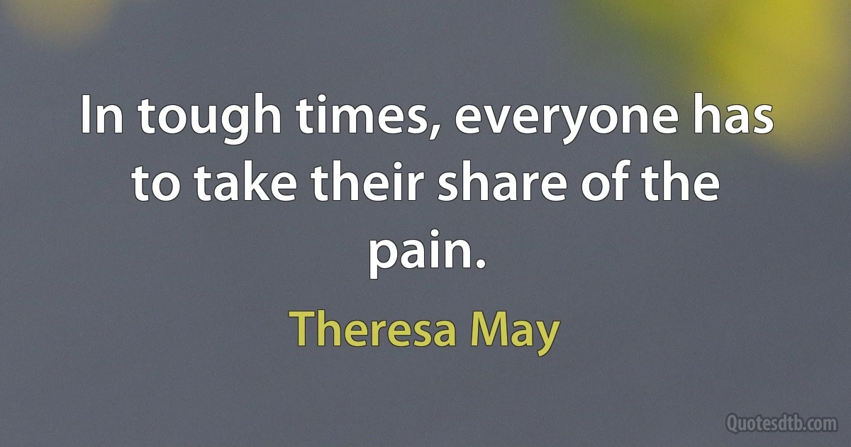 In tough times, everyone has to take their share of the pain. (Theresa May)