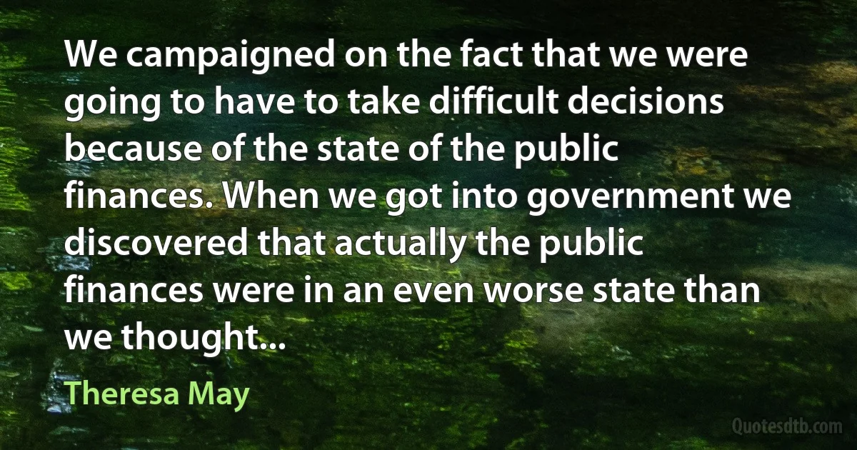 We campaigned on the fact that we were going to have to take difficult decisions because of the state of the public finances. When we got into government we discovered that actually the public finances were in an even worse state than we thought... (Theresa May)