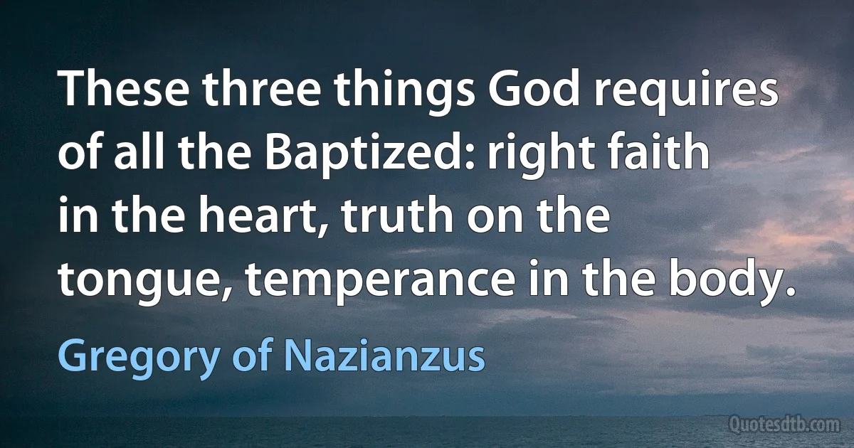 These three things God requires of all the Baptized: right faith in the heart, truth on the tongue, temperance in the body. (Gregory of Nazianzus)