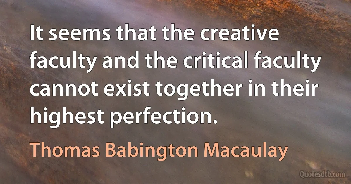 It seems that the creative faculty and the critical faculty cannot exist together in their highest perfection. (Thomas Babington Macaulay)