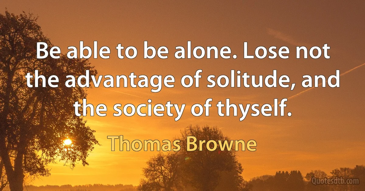 Be able to be alone. Lose not the advantage of solitude, and the society of thyself. (Thomas Browne)