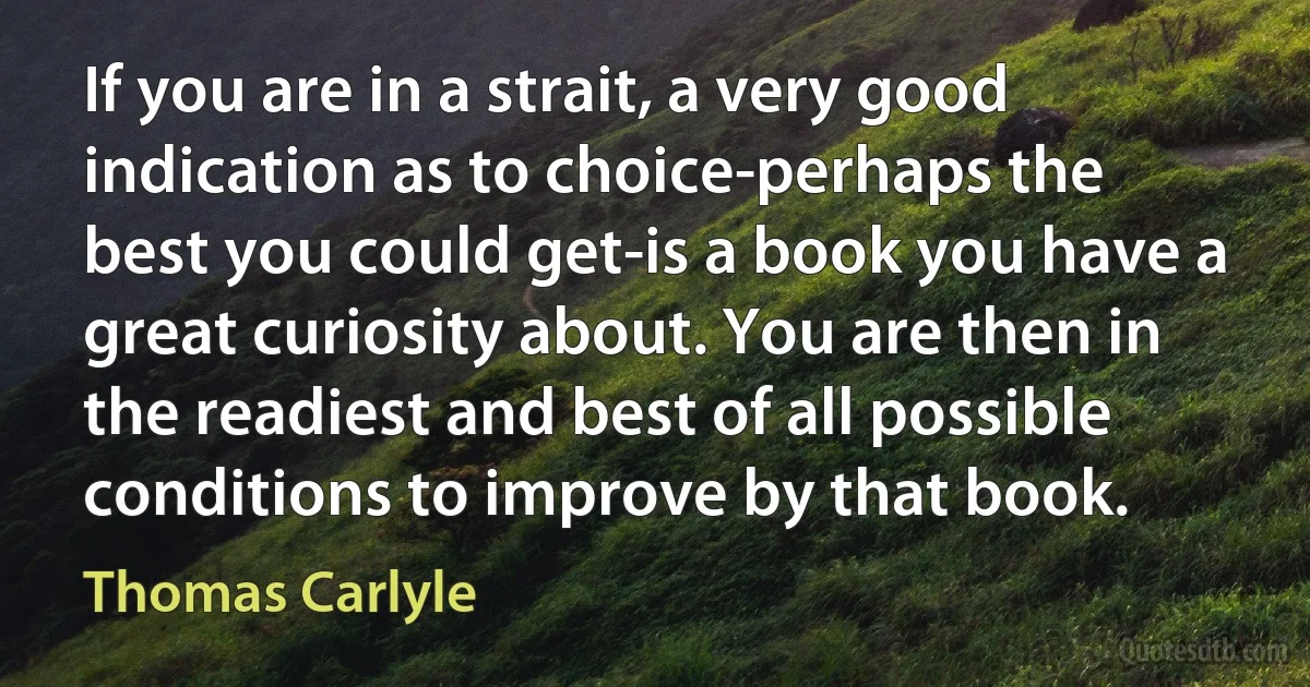 If you are in a strait, a very good indication as to choice-perhaps the best you could get-is a book you have a great curiosity about. You are then in the readiest and best of all possible conditions to improve by that book. (Thomas Carlyle)