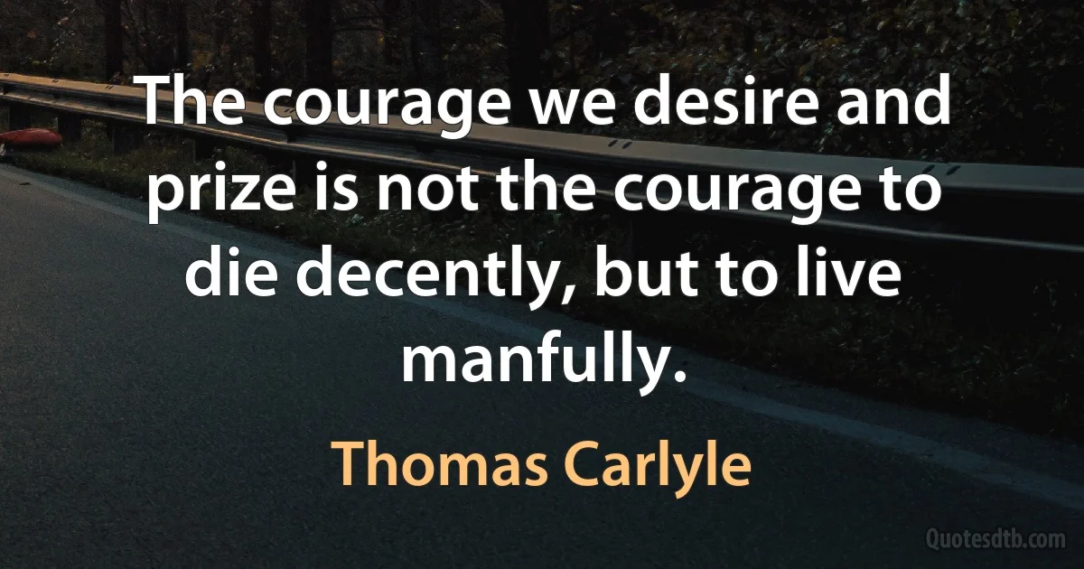 The courage we desire and prize is not the courage to die decently, but to live manfully. (Thomas Carlyle)