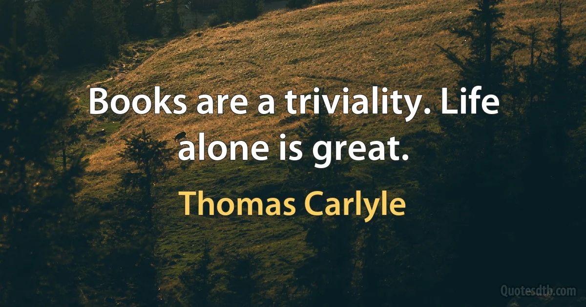 Books are a triviality. Life alone is great. (Thomas Carlyle)