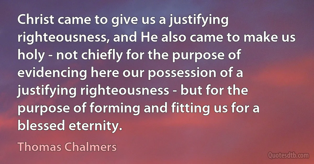 Christ came to give us a justifying righteousness, and He also came to make us holy - not chiefly for the purpose of evidencing here our possession of a justifying righteousness - but for the purpose of forming and fitting us for a blessed eternity. (Thomas Chalmers)