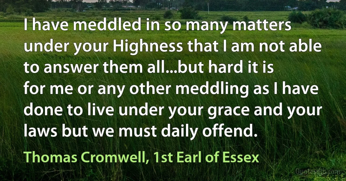 I have meddled in so many matters under your Highness that I am not able to answer them all...but hard it is for me or any other meddling as I have done to live under your grace and your laws but we must daily offend. (Thomas Cromwell, 1st Earl of Essex)