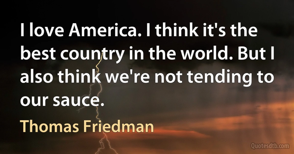 I love America. I think it's the best country in the world. But I also think we're not tending to our sauce. (Thomas Friedman)