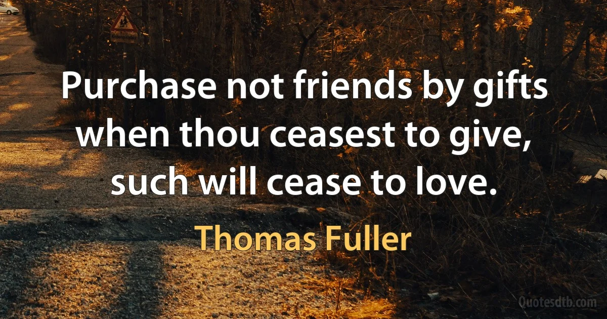 Purchase not friends by gifts when thou ceasest to give, such will cease to love. (Thomas Fuller)