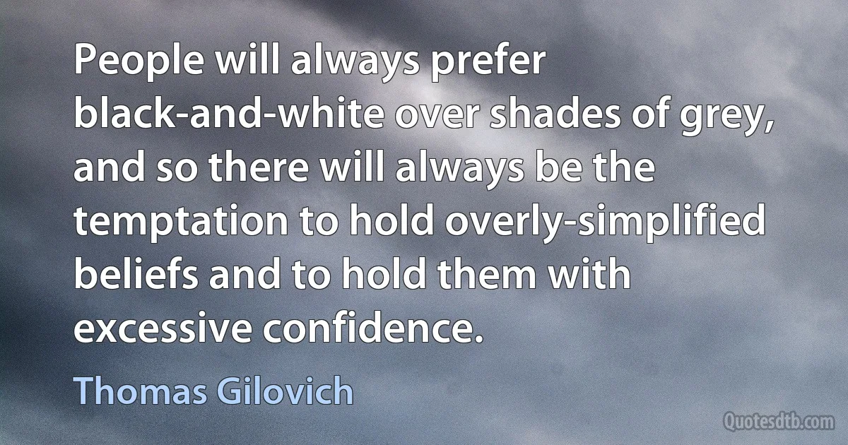 People will always prefer black-and-white over shades of grey, and so there will always be the temptation to hold overly-simplified beliefs and to hold them with excessive confidence. (Thomas Gilovich)