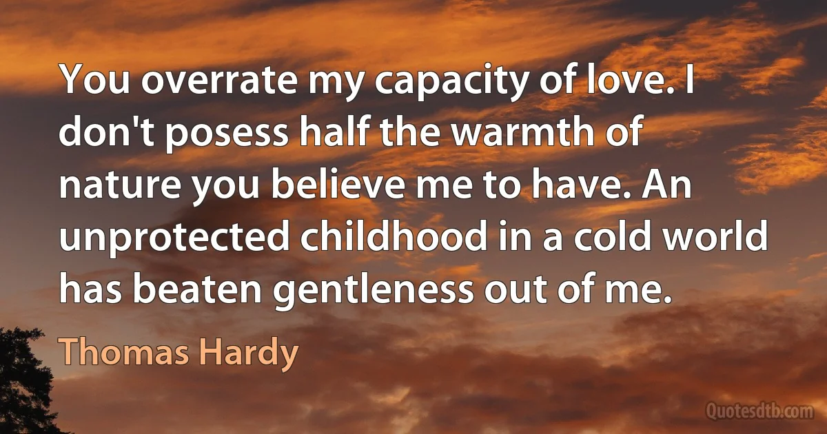 You overrate my capacity of love. I don't posess half the warmth of nature you believe me to have. An unprotected childhood in a cold world has beaten gentleness out of me. (Thomas Hardy)