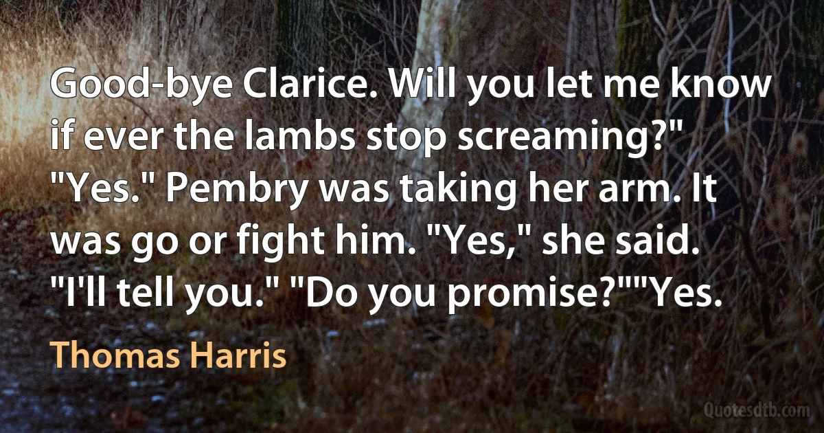 Good-bye Clarice. Will you let me know if ever the lambs stop screaming?" "Yes." Pembry was taking her arm. It was go or fight him. "Yes," she said. "I'll tell you." "Do you promise?""Yes. (Thomas Harris)