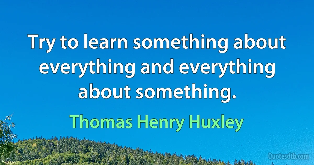 Try to learn something about everything and everything about something. (Thomas Henry Huxley)