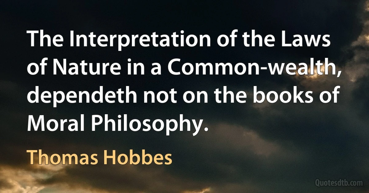 The Interpretation of the Laws of Nature in a Common-wealth, dependeth not on the books of Moral Philosophy. (Thomas Hobbes)