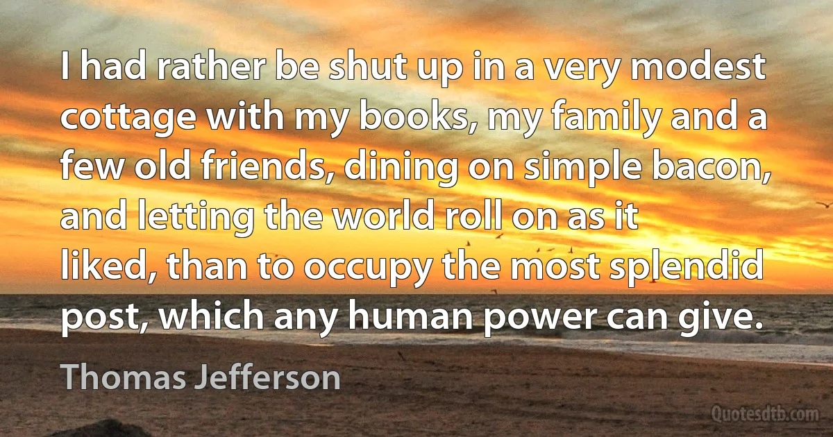 I had rather be shut up in a very modest cottage with my books, my family and a few old friends, dining on simple bacon, and letting the world roll on as it liked, than to occupy the most splendid post, which any human power can give. (Thomas Jefferson)