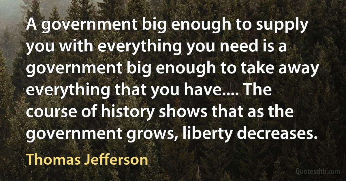 A government big enough to supply you with everything you need is a government big enough to take away everything that you have.... The course of history shows that as the government grows, liberty decreases. (Thomas Jefferson)