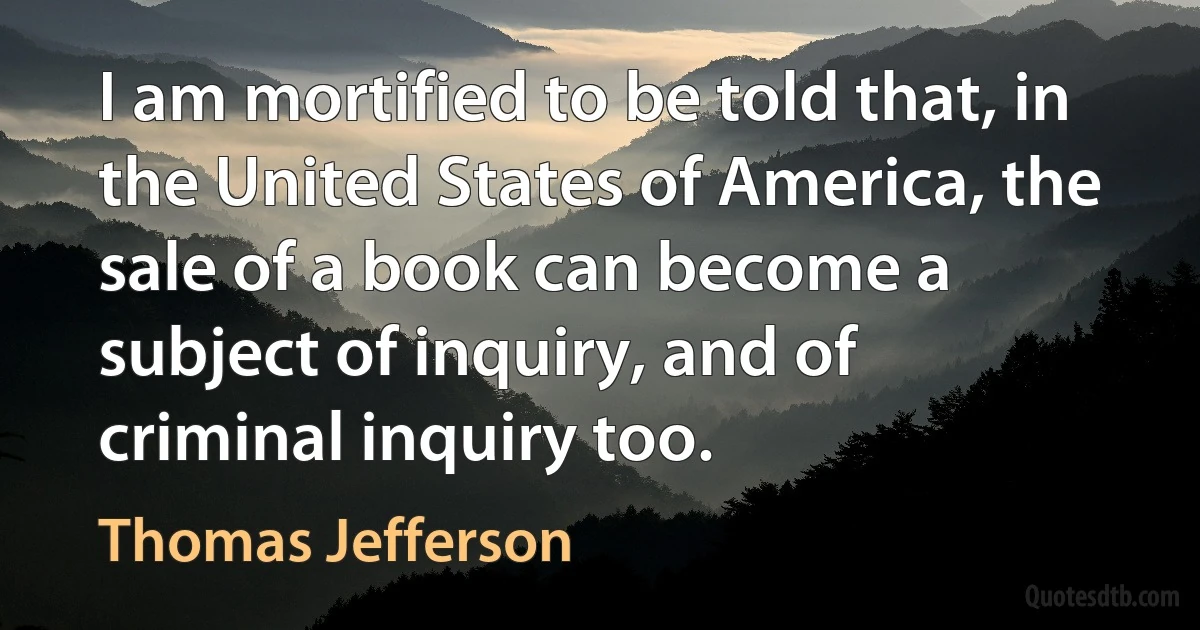 I am mortified to be told that, in the United States of America, the sale of a book can become a subject of inquiry, and of criminal inquiry too. (Thomas Jefferson)