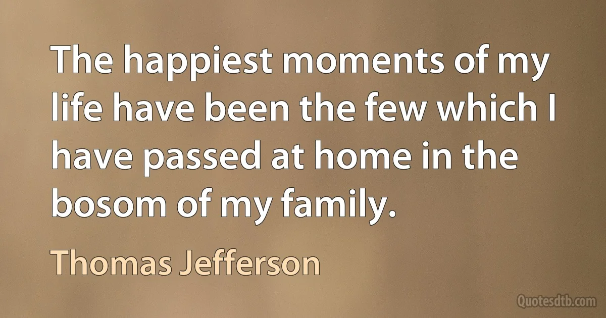 The happiest moments of my life have been the few which I have passed at home in the bosom of my family. (Thomas Jefferson)