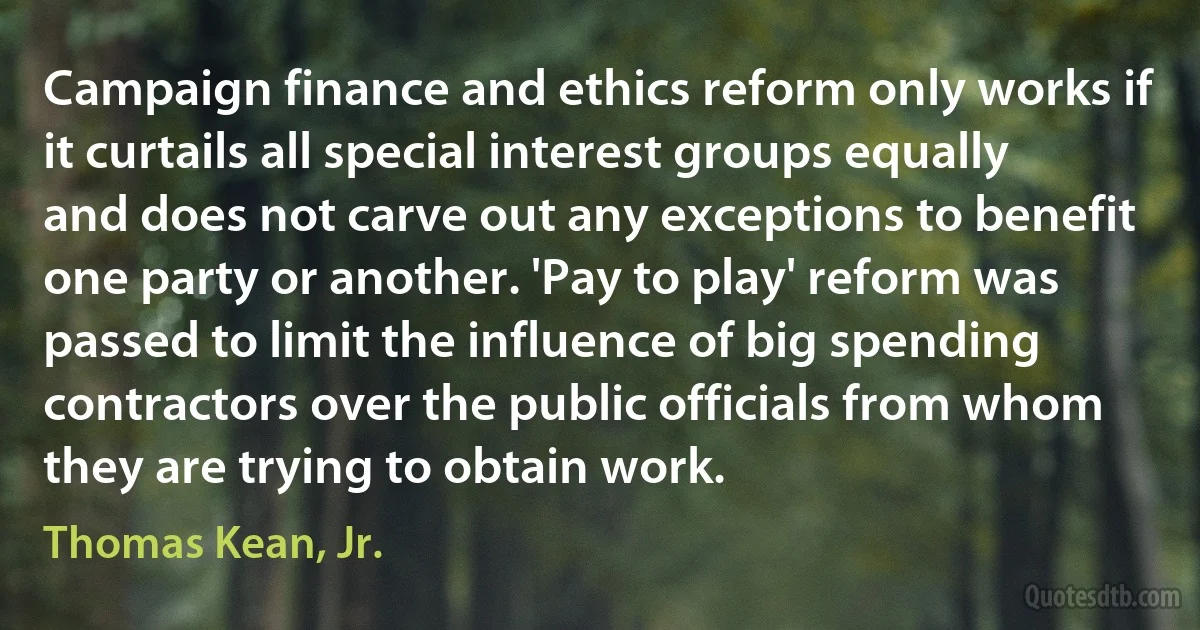 Campaign finance and ethics reform only works if it curtails all special interest groups equally and does not carve out any exceptions to benefit one party or another. 'Pay to play' reform was passed to limit the influence of big spending contractors over the public officials from whom they are trying to obtain work. (Thomas Kean, Jr.)