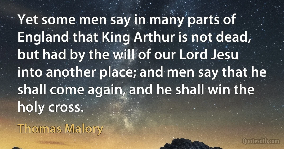 Yet some men say in many parts of England that King Arthur is not dead, but had by the will of our Lord Jesu into another place; and men say that he shall come again, and he shall win the holy cross. (Thomas Malory)