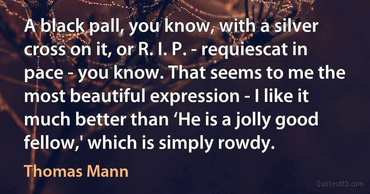 A black pall, you know, with a silver cross on it, or R. I. P. - requiescat in pace - you know. That seems to me the most beautiful expression - I like it much better than ‘He is a jolly good fellow,' which is simply rowdy. (Thomas Mann)