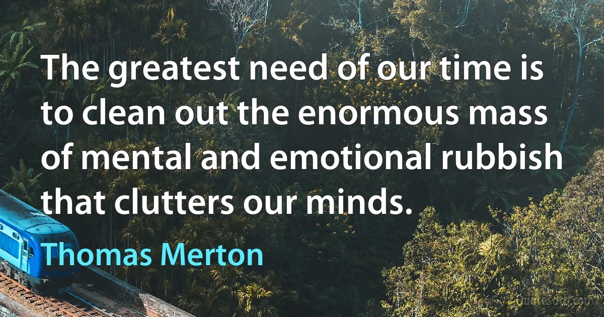 The greatest need of our time is to clean out the enormous mass of mental and emotional rubbish that clutters our minds. (Thomas Merton)