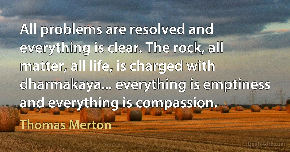 All problems are resolved and everything is clear. The rock, all matter, all life, is charged with dharmakaya... everything is emptiness and everything is compassion. (Thomas Merton)