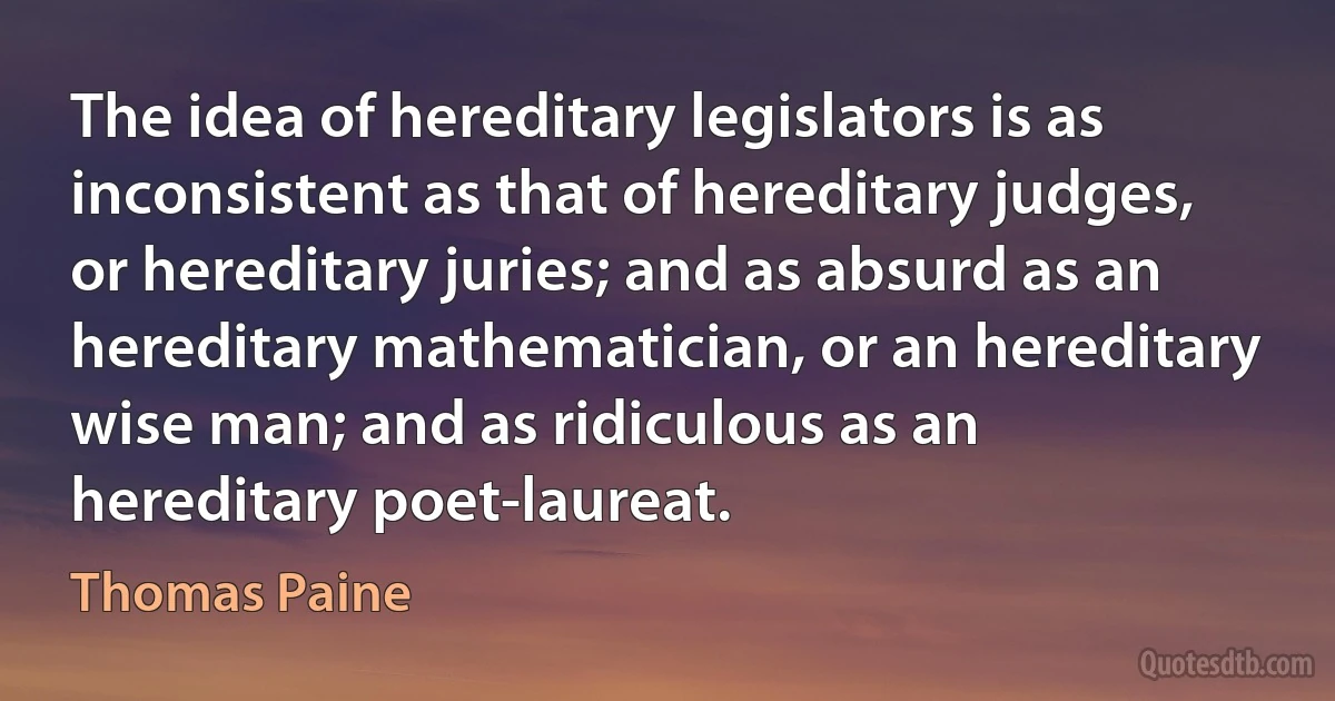 The idea of hereditary legislators is as inconsistent as that of hereditary judges, or hereditary juries; and as absurd as an hereditary mathematician, or an hereditary wise man; and as ridiculous as an hereditary poet-laureat. (Thomas Paine)