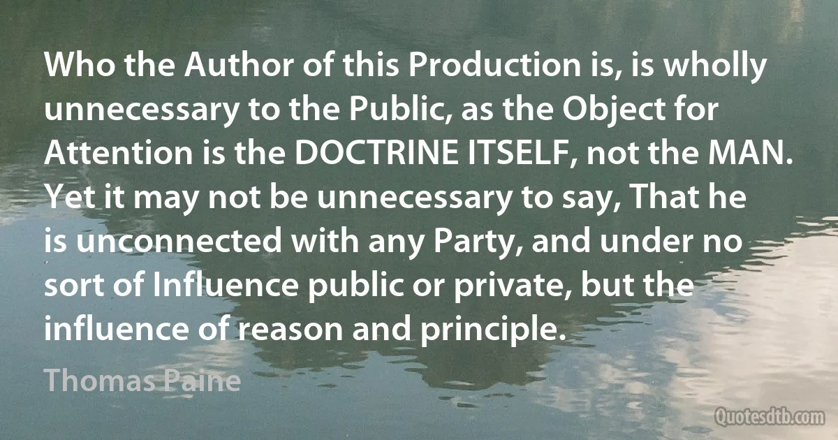 Who the Author of this Production is, is wholly unnecessary to the Public, as the Object for Attention is the DOCTRINE ITSELF, not the MAN. Yet it may not be unnecessary to say, That he is unconnected with any Party, and under no sort of Influence public or private, but the influence of reason and principle. (Thomas Paine)