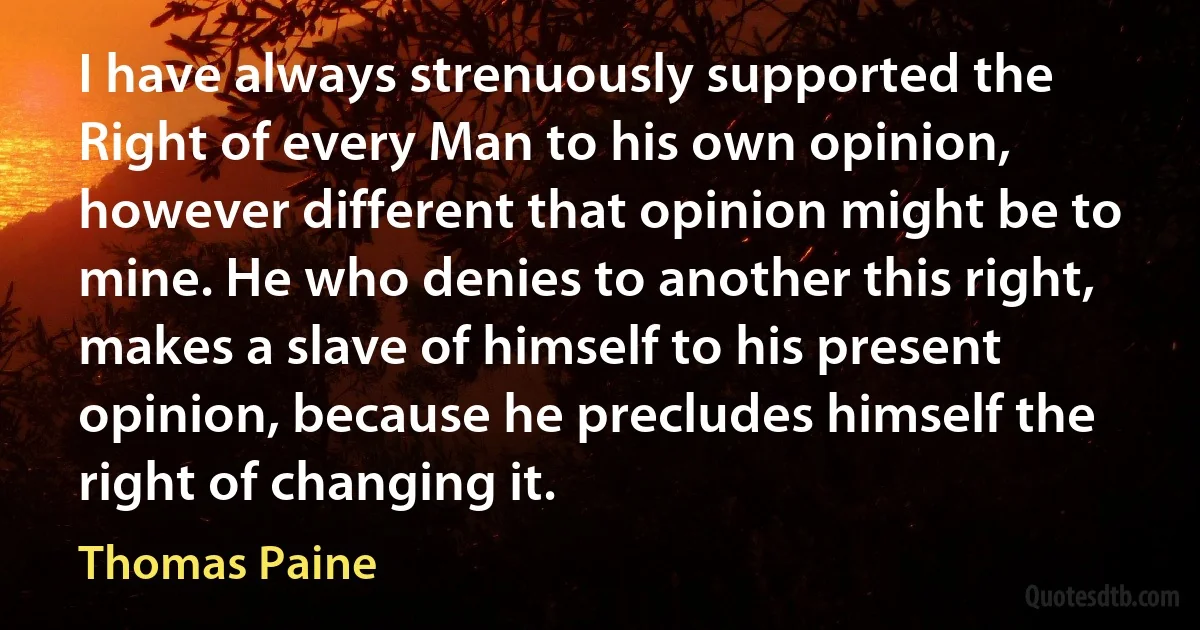 I have always strenuously supported the Right of every Man to his own opinion, however different that opinion might be to mine. He who denies to another this right, makes a slave of himself to his present opinion, because he precludes himself the right of changing it. (Thomas Paine)