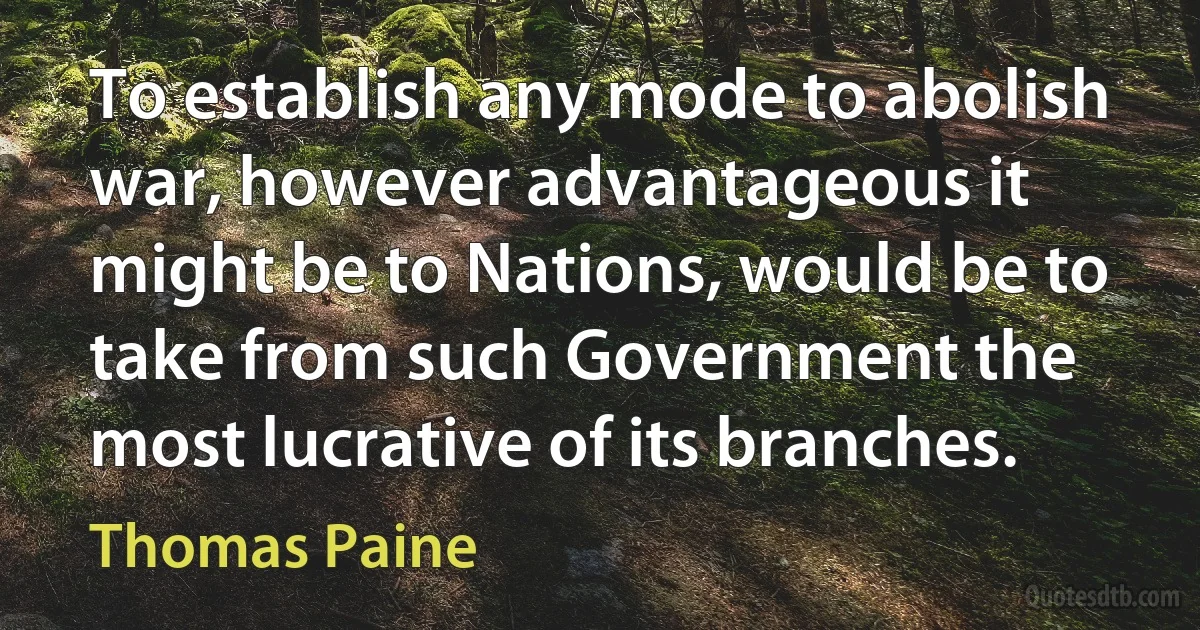 To establish any mode to abolish war, however advantageous it might be to Nations, would be to take from such Government the most lucrative of its branches. (Thomas Paine)