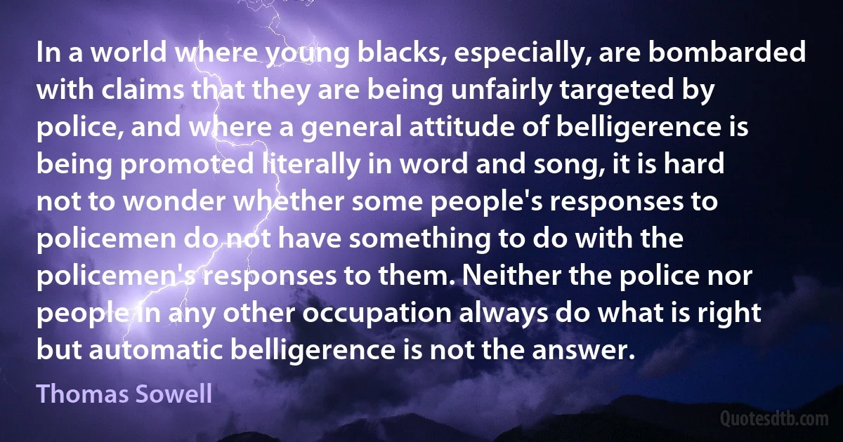 In a world where young blacks, especially, are bombarded with claims that they are being unfairly targeted by police, and where a general attitude of belligerence is being promoted literally in word and song, it is hard not to wonder whether some people's responses to policemen do not have something to do with the policemen's responses to them. Neither the police nor people in any other occupation always do what is right but automatic belligerence is not the answer. (Thomas Sowell)