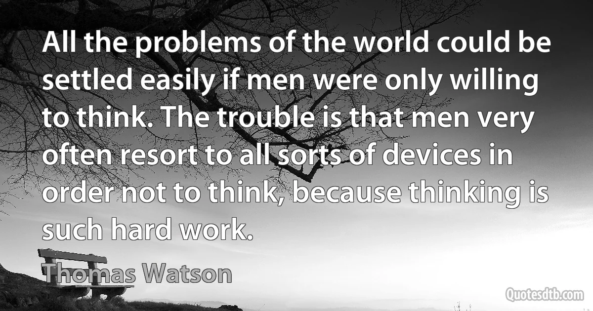 All the problems of the world could be settled easily if men were only willing to think. The trouble is that men very often resort to all sorts of devices in order not to think, because thinking is such hard work. (Thomas Watson)