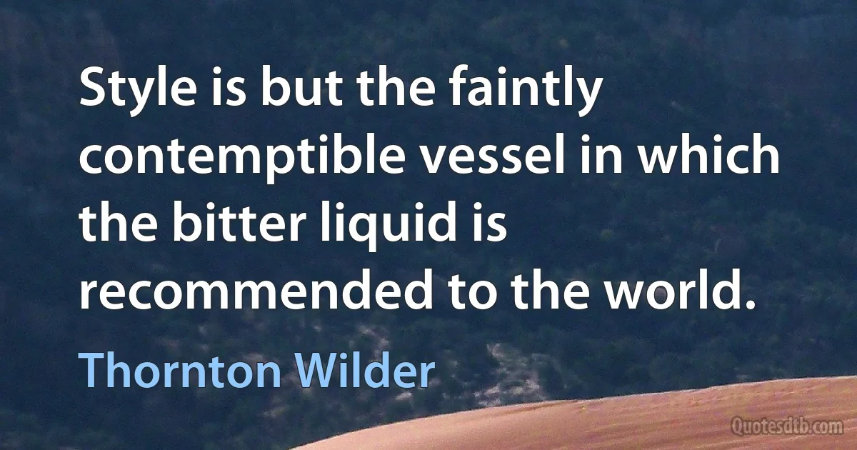 Style is but the faintly contemptible vessel in which the bitter liquid is recommended to the world. (Thornton Wilder)