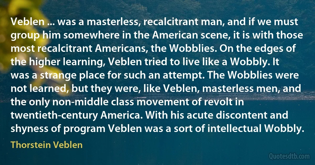 Veblen ... was a masterless, recalcitrant man, and if we must group him somewhere in the American scene, it is with those most recalcitrant Americans, the Wobblies. On the edges of the higher learning, Veblen tried to live like a Wobbly. It was a strange place for such an attempt. The Wobblies were not learned, but they were, like Veblen, masterless men, and the only non-middle class movement of revolt in twentieth-century America. With his acute discontent and shyness of program Veblen was a sort of intellectual Wobbly. (Thorstein Veblen)