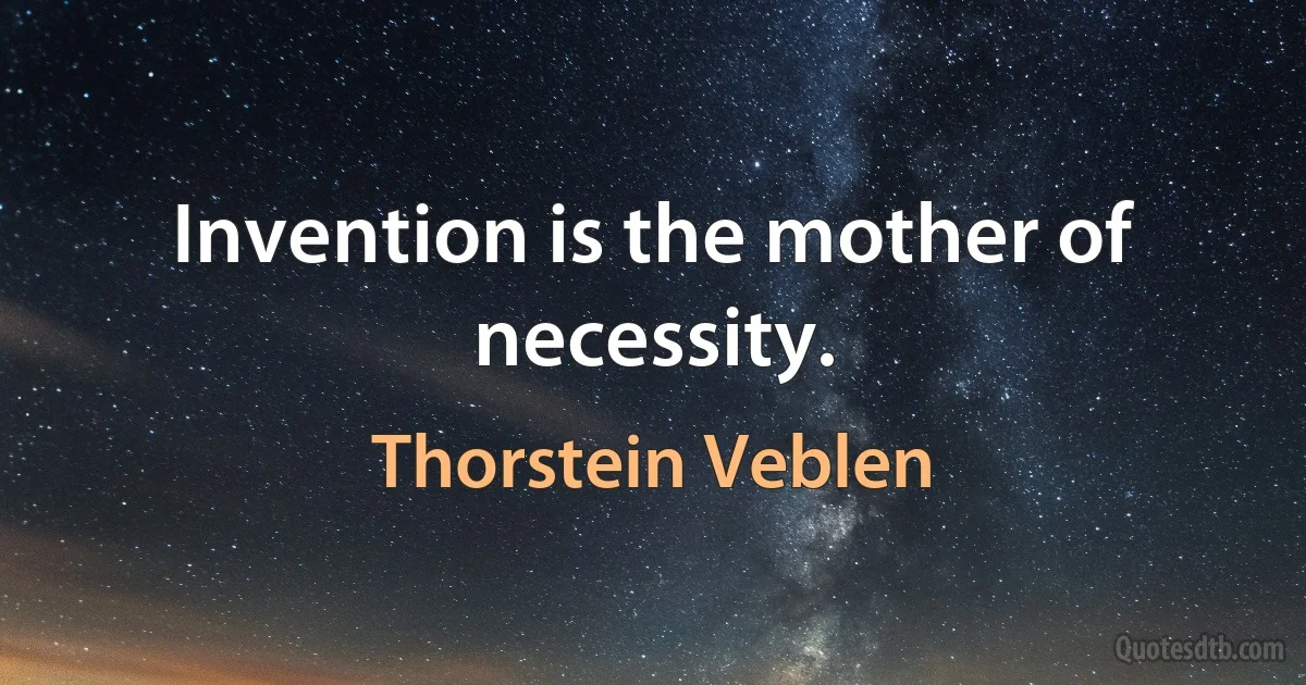 Invention is the mother of necessity. (Thorstein Veblen)