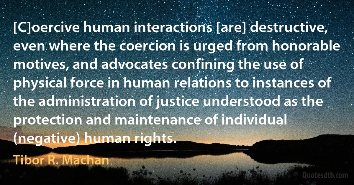 [C]oercive human interactions [are] destructive, even where the coercion is urged from honorable motives, and advocates confining the use of physical force in human relations to instances of the administration of justice understood as the protection and maintenance of individual (negative) human rights. (Tibor R. Machan)