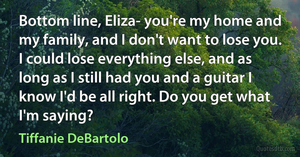 Bottom line, Eliza- you're my home and my family, and I don't want to lose you.
I could lose everything else, and as long as I still had you and a guitar I know I'd be all right. Do you get what I'm saying? (Tiffanie DeBartolo)