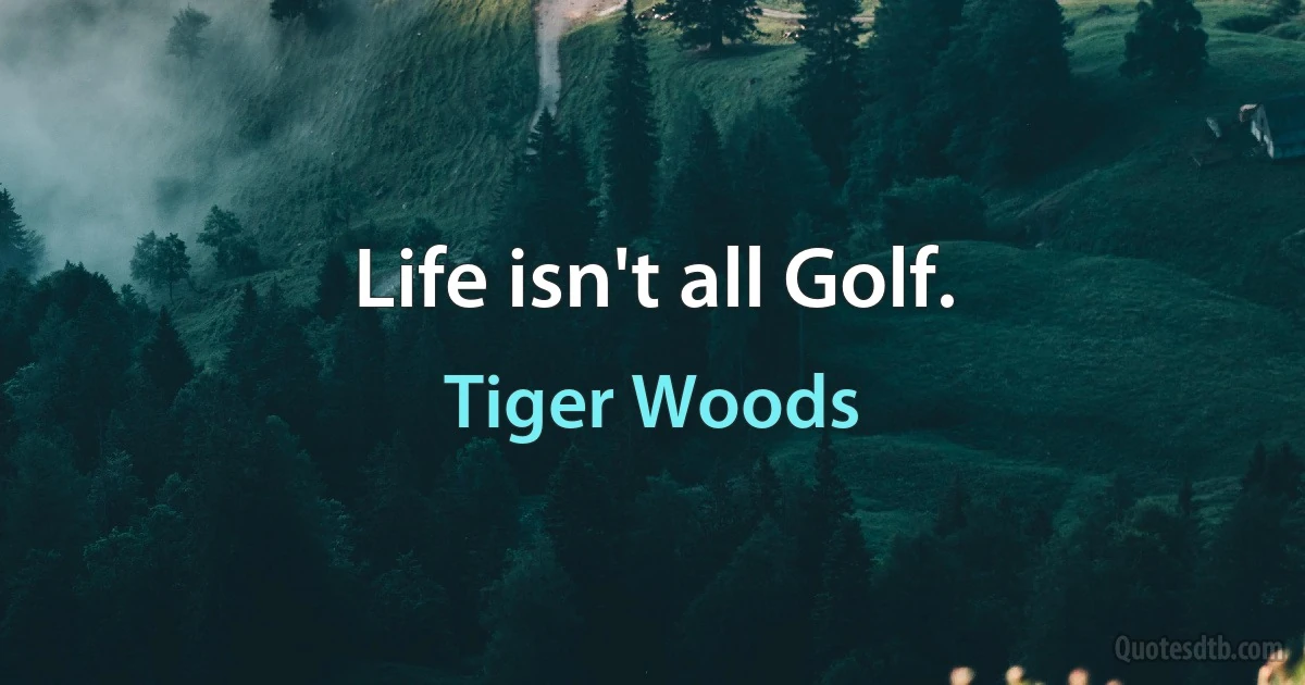 Life isn't all Golf. (Tiger Woods)