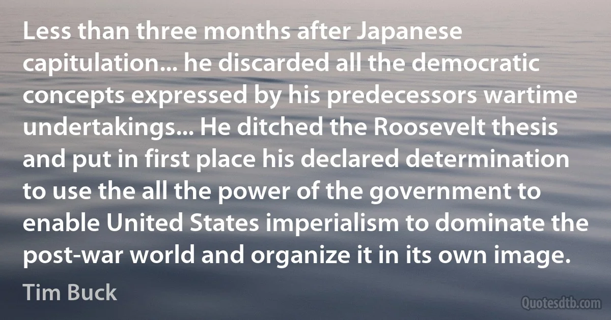 Less than three months after Japanese capitulation... he discarded all the democratic concepts expressed by his predecessors wartime undertakings... He ditched the Roosevelt thesis and put in first place his declared determination to use the all the power of the government to enable United States imperialism to dominate the post-war world and organize it in its own image. (Tim Buck)