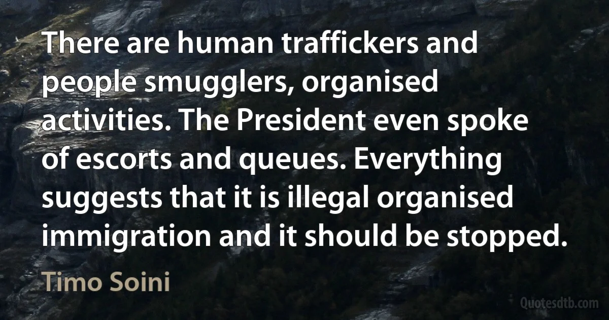 There are human traffickers and people smugglers, organised activities. The President even spoke of escorts and queues. Everything suggests that it is illegal organised immigration and it should be stopped. (Timo Soini)