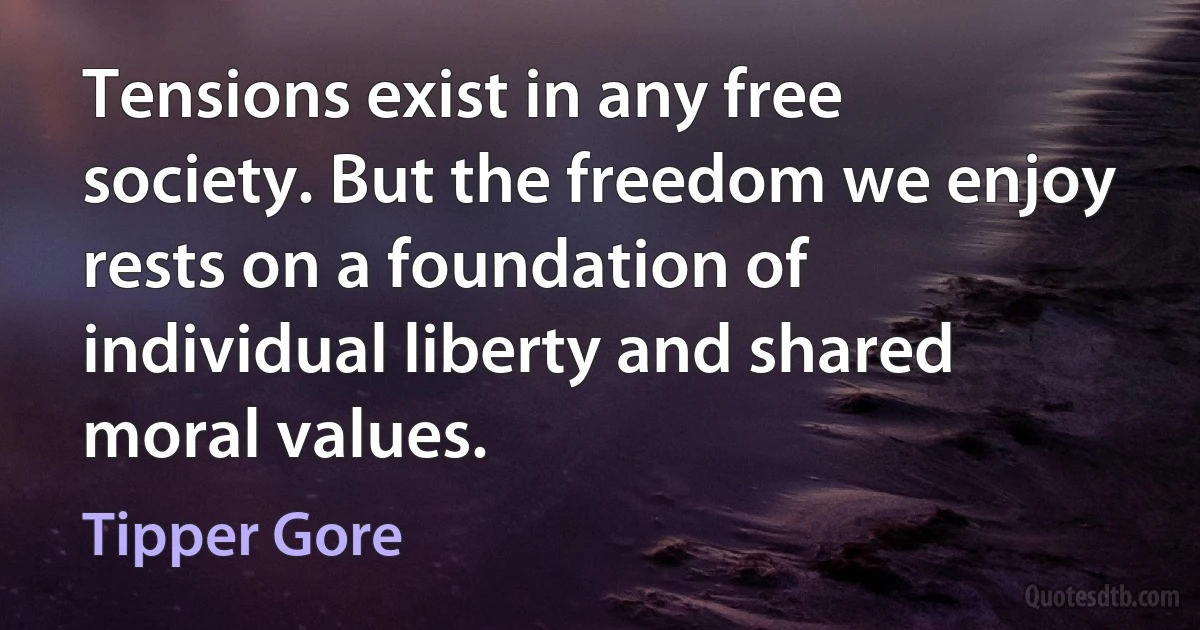 Tensions exist in any free society. But the freedom we enjoy rests on a foundation of individual liberty and shared moral values. (Tipper Gore)